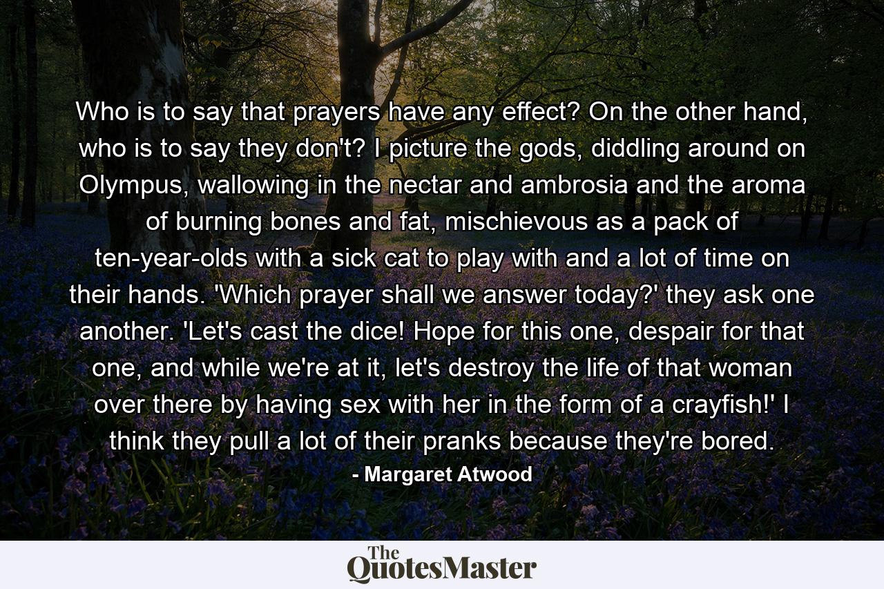 Who is to say that prayers have any effect? On the other hand, who is to say they don't? I picture the gods, diddling around on Olympus, wallowing in the nectar and ambrosia and the aroma of burning bones and fat, mischievous as a pack of ten-year-olds with a sick cat to play with and a lot of time on their hands. 'Which prayer shall we answer today?' they ask one another. 'Let's cast the dice! Hope for this one, despair for that one, and while we're at it, let's destroy the life of that woman over there by having sex with her in the form of a crayfish!' I think they pull a lot of their pranks because they're bored. - Quote by Margaret Atwood