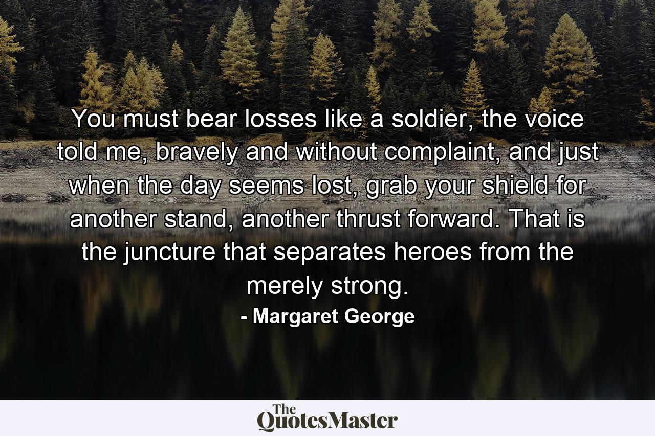 You must bear losses like a soldier, the voice told me, bravely and without complaint, and just when the day seems lost, grab your shield for another stand, another thrust forward. That is the juncture that separates heroes from the merely strong. - Quote by Margaret George