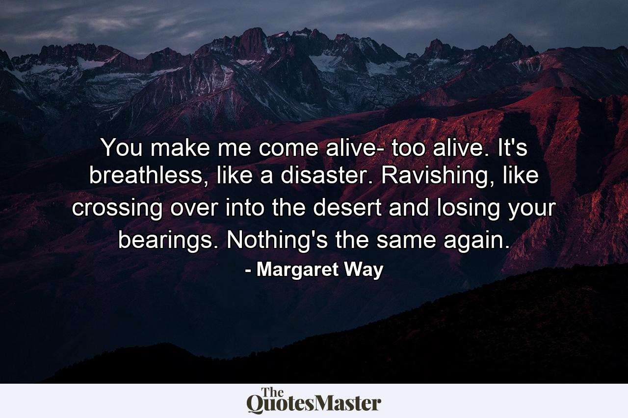 You make me come alive- too alive. It's breathless, like a disaster. Ravishing, like crossing over into the desert and losing your bearings. Nothing's the same again. - Quote by Margaret Way