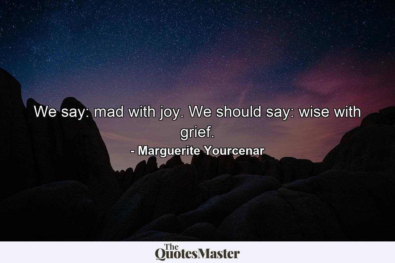 We say: mad with joy. We should say: wise with grief. - Quote by Marguerite Yourcenar