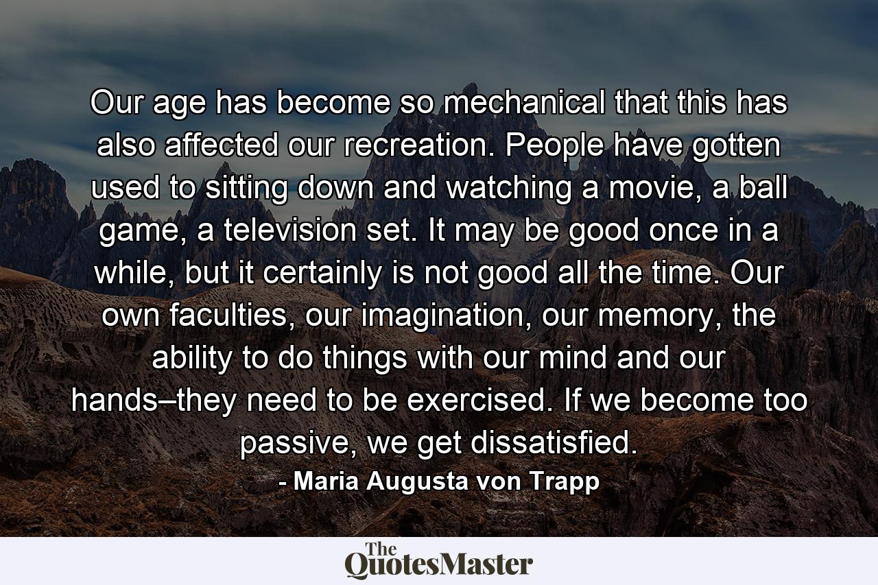 Our age has become so mechanical that this has also affected our recreation. People have gotten used to sitting down and watching a movie, a ball game, a television set. It may be good once in a while, but it certainly is not good all the time. Our own faculties, our imagination, our memory, the ability to do things with our mind and our hands–they need to be exercised. If we become too passive, we get dissatisfied. - Quote by Maria Augusta von Trapp