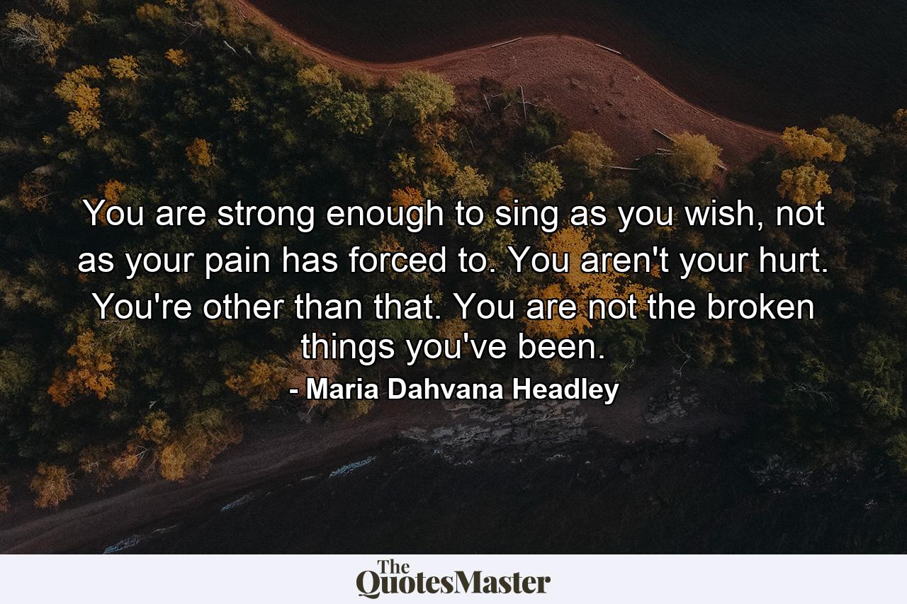 You are strong enough to sing as you wish, not as your pain has forced to. You aren't your hurt. You're other than that. You are not the broken things you've been. - Quote by Maria Dahvana Headley