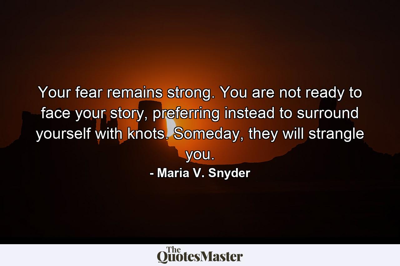 Your fear remains strong. You are not ready to face your story, preferring instead to surround yourself with knots. Someday, they will strangle you. - Quote by Maria V. Snyder