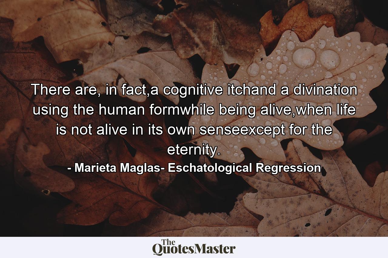 There are, in fact,a cognitive itchand a divination using the human formwhile being alive,when life is not alive in its own senseexcept for the eternity. - Quote by Marieta Maglas- Eschatological Regression