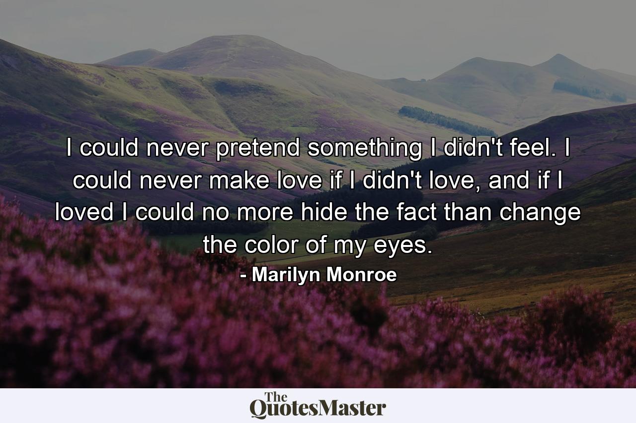 I could never pretend something I didn't feel. I could never make love if I didn't love, and if I loved I could no more hide the fact than change the color of my eyes. - Quote by Marilyn Monroe