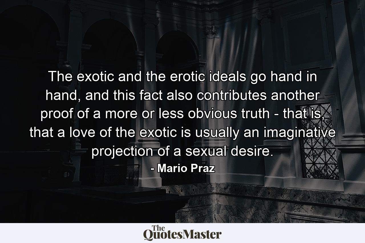 The exotic and the erotic ideals go hand in hand, and this fact also contributes another proof of a more or less obvious truth - that is, that a love of the exotic is usually an imaginative projection of a sexual desire. - Quote by Mario Praz