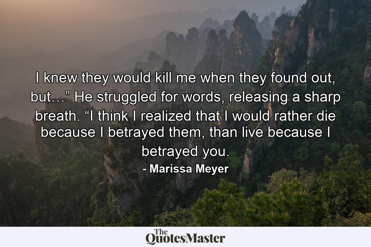 I knew they would kill me when they found out, but…” He struggled for words, releasing a sharp breath. “I think I realized that I would rather die because I betrayed them, than live because I betrayed you. - Quote by Marissa Meyer