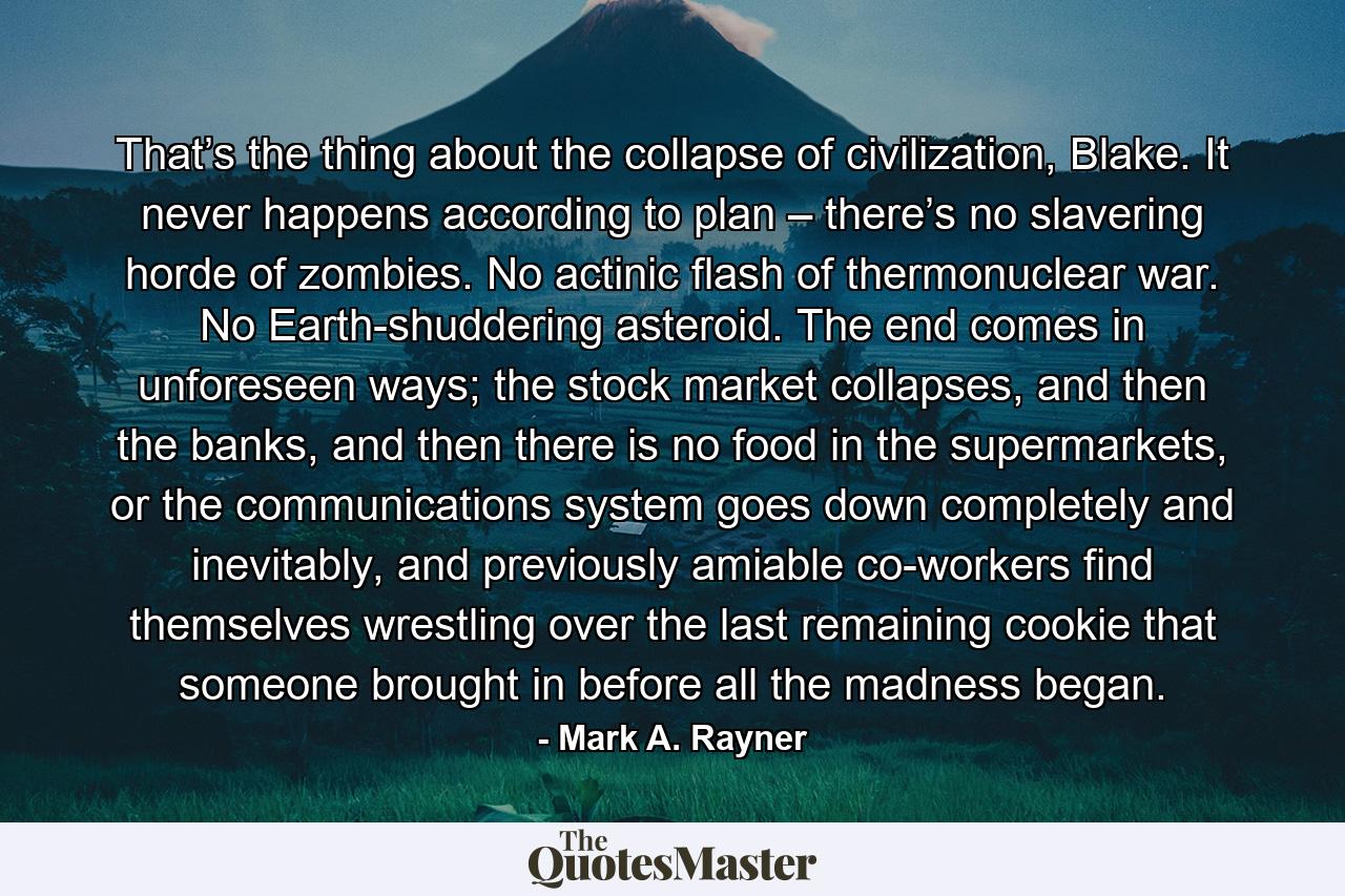 That’s the thing about the collapse of civilization, Blake. It never happens according to plan – there’s no slavering horde of zombies. No actinic flash of thermonuclear war. No Earth-shuddering asteroid. The end comes in unforeseen ways; the stock market collapses, and then the banks, and then there is no food in the supermarkets, or the communications system goes down completely and inevitably, and previously amiable co-workers find themselves wrestling over the last remaining cookie that someone brought in before all the madness began. - Quote by Mark A. Rayner