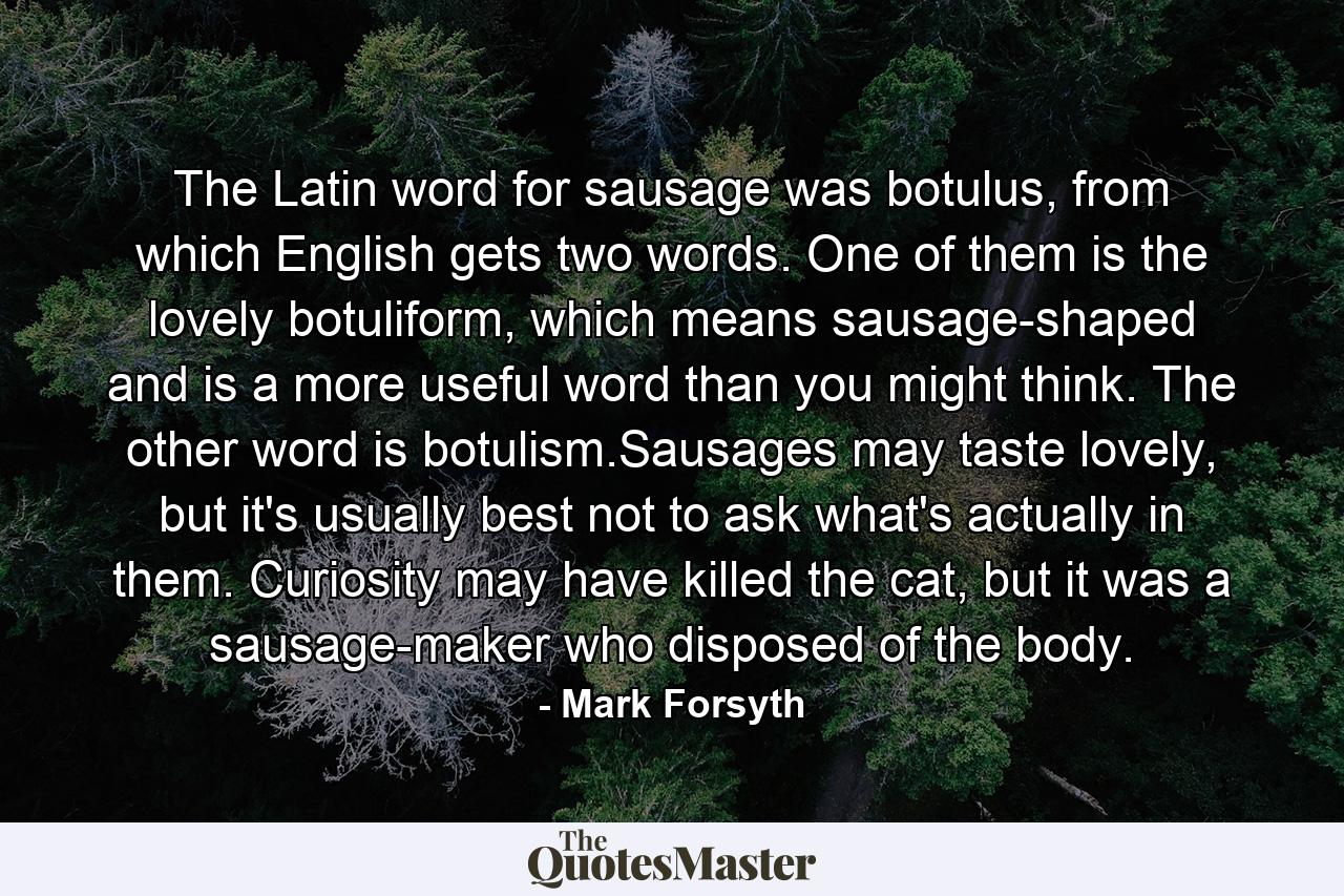 The Latin word for sausage was botulus, from which English gets two words. One of them is the lovely botuliform, which means sausage-shaped and is a more useful word than you might think. The other word is botulism.Sausages may taste lovely, but it's usually best not to ask what's actually in them. Curiosity may have killed the cat, but it was a sausage-maker who disposed of the body. - Quote by Mark Forsyth