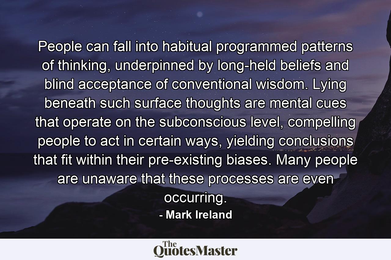 People can fall into habitual programmed patterns of thinking, underpinned by long-held beliefs and blind acceptance of conventional wisdom. Lying beneath such surface thoughts are mental cues that operate on the subconscious level, compelling people to act in certain ways, yielding conclusions that fit within their pre-existing biases. Many people are unaware that these processes are even occurring. - Quote by Mark Ireland