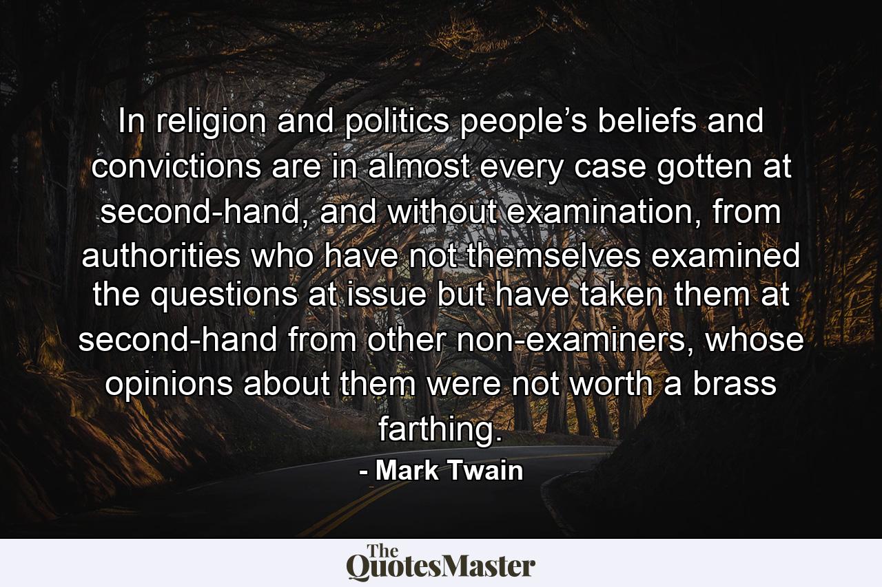 In religion and politics people’s beliefs and convictions are in almost every case gotten at second-hand, and without examination, from authorities who have not themselves examined the questions at issue but have taken them at second-hand from other non-examiners, whose opinions about them were not worth a brass farthing. - Quote by Mark Twain