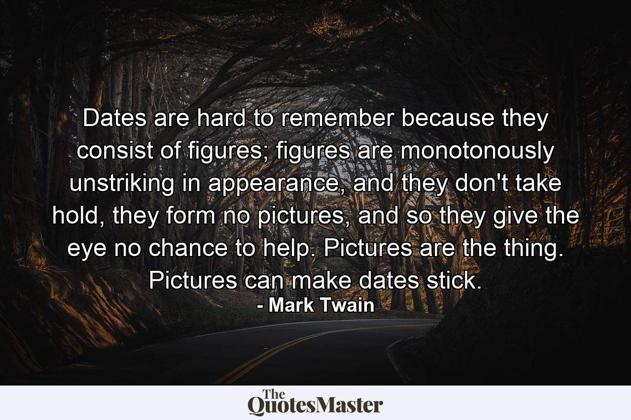 Dates are hard to remember because they consist of figures; figures are monotonously unstriking in appearance, and they don't take hold, they form no pictures, and so they give the eye no chance to help. Pictures are the thing. Pictures can make dates stick. - Quote by Mark Twain