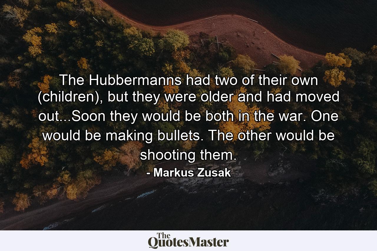 The Hubbermanns had two of their own (children), but they were older and had moved out...Soon they would be both in the war. One would be making bullets. The other would be shooting them. - Quote by Markus Zusak