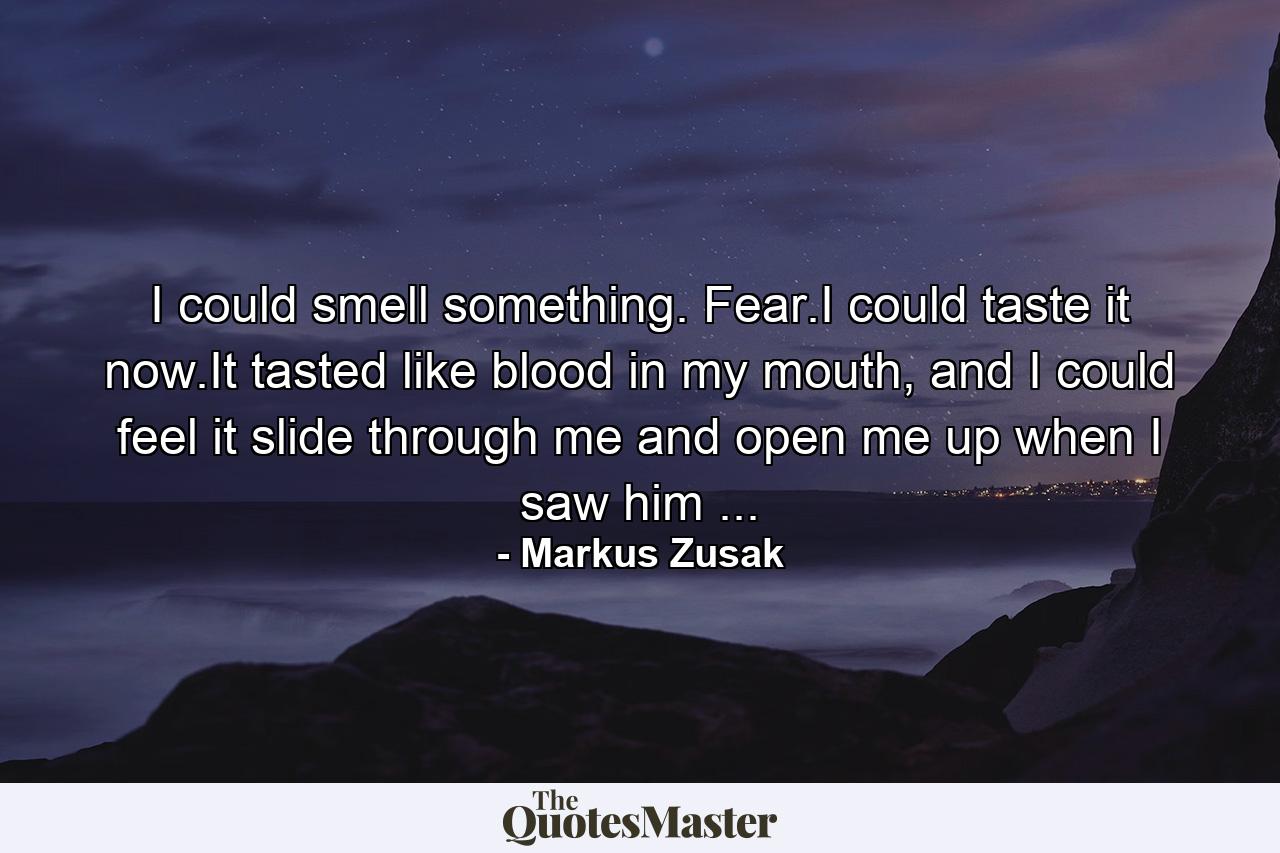 I could smell something. Fear.I could taste it now.It tasted like blood in my mouth, and I could feel it slide through me and open me up when I saw him ... - Quote by Markus Zusak