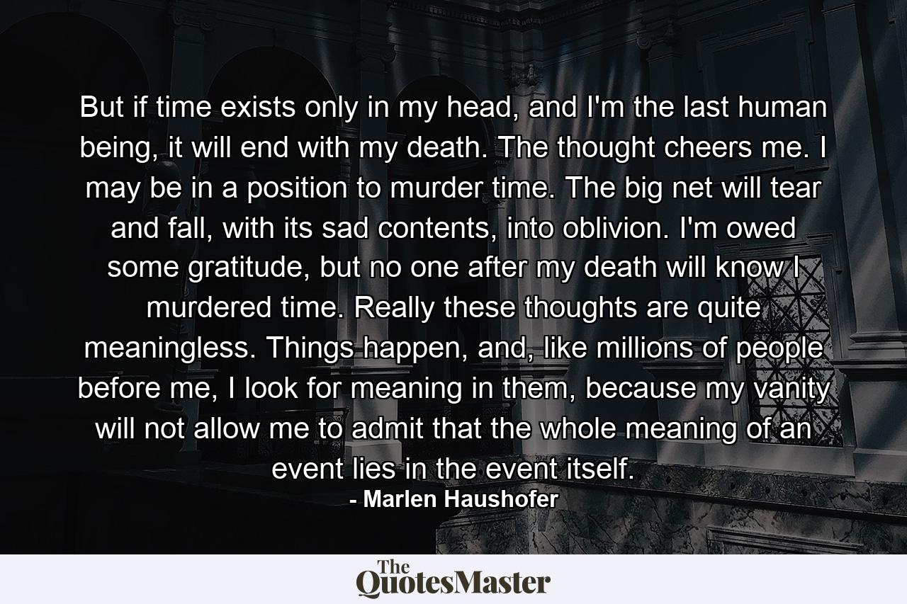 But if time exists only in my head, and I'm the last human being, it will end with my death. The thought cheers me. I may be in a position to murder time. The big net will tear and fall, with its sad contents, into oblivion. I'm owed some gratitude, but no one after my death will know I murdered time. Really these thoughts are quite meaningless. Things happen, and, like millions of people before me, I look for meaning in them, because my vanity will not allow me to admit that the whole meaning of an event lies in the event itself. - Quote by Marlen Haushofer