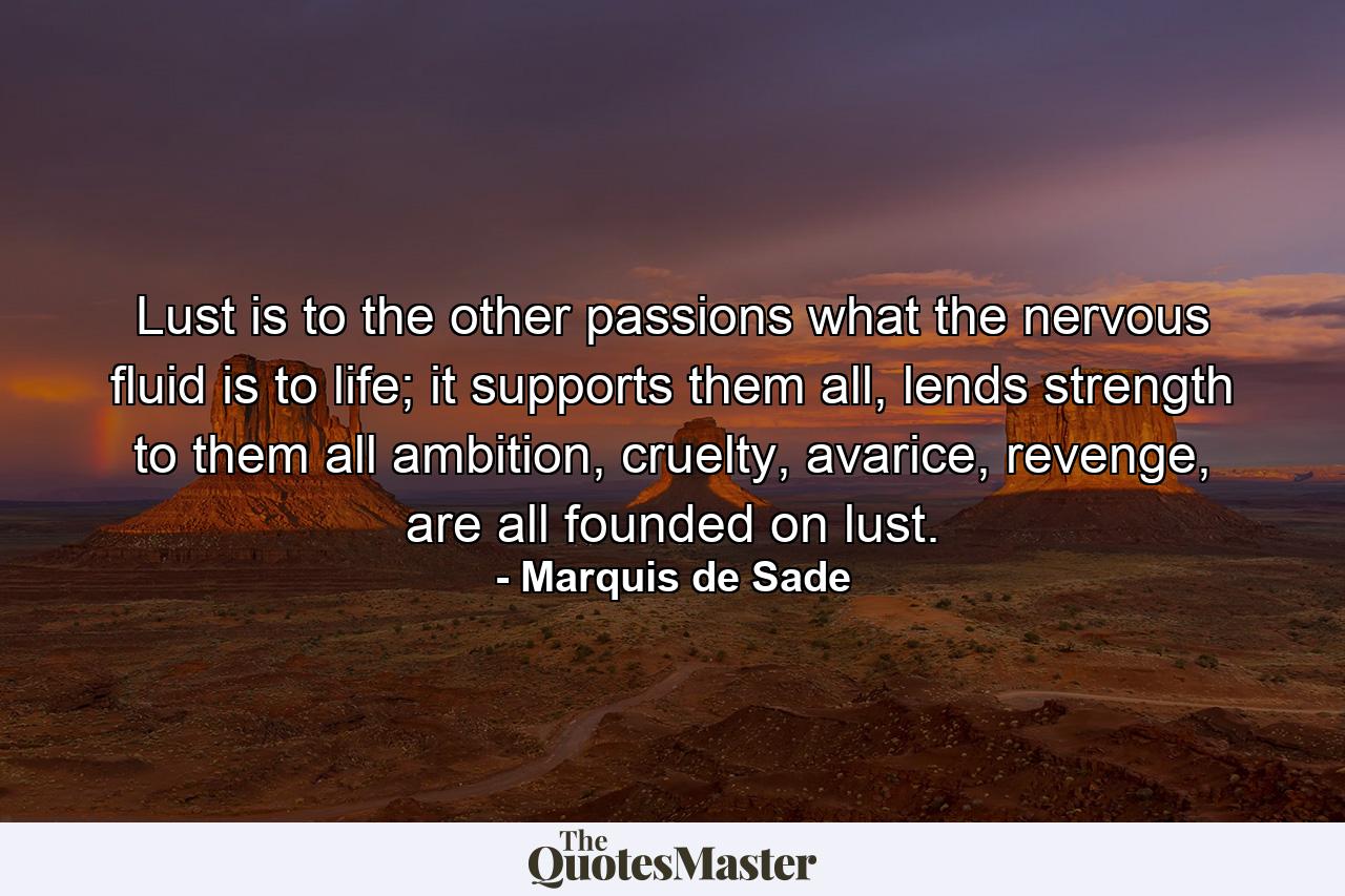 Lust is to the other passions what the nervous fluid is to life; it supports them all, lends strength to them all ambition, cruelty, avarice, revenge, are all founded on lust. - Quote by Marquis de Sade