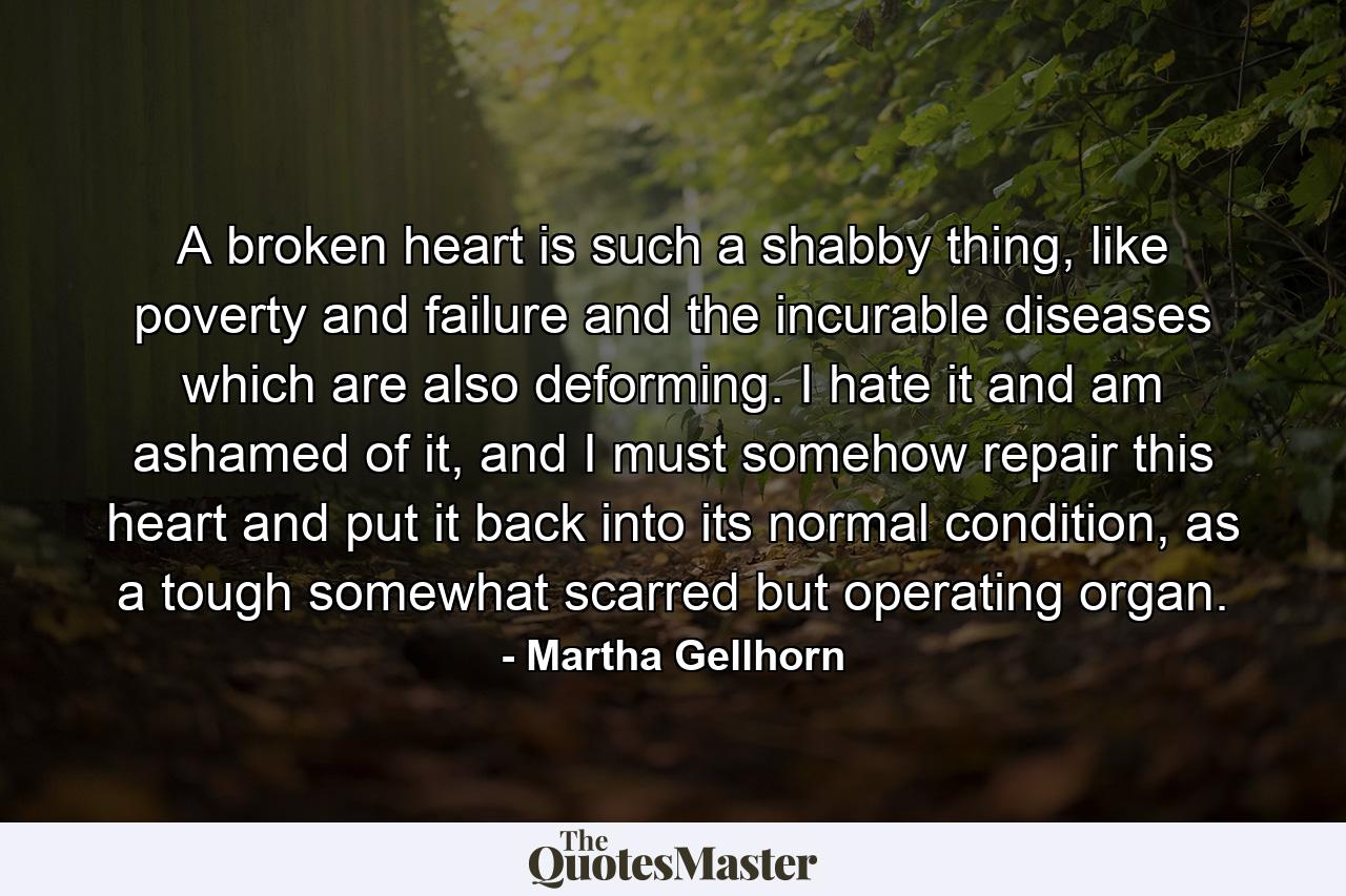 A broken heart is such a shabby thing, like poverty and failure and the incurable diseases which are also deforming. I hate it and am ashamed of it, and I must somehow repair this heart and put it back into its normal condition, as a tough somewhat scarred but operating organ. - Quote by Martha Gellhorn