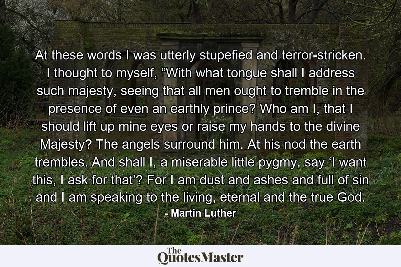 At these words I was utterly stupefied and terror-stricken. I thought to myself, “With what tongue shall I address such majesty, seeing that all men ought to tremble in the presence of even an earthly prince? Who am I, that I should lift up mine eyes or raise my hands to the divine Majesty? The angels surround him. At his nod the earth trembles. And shall I, a miserable little pygmy, say ‘I want this, I ask for that’? For I am dust and ashes and full of sin and I am speaking to the living, eternal and the true God. - Quote by Martin Luther