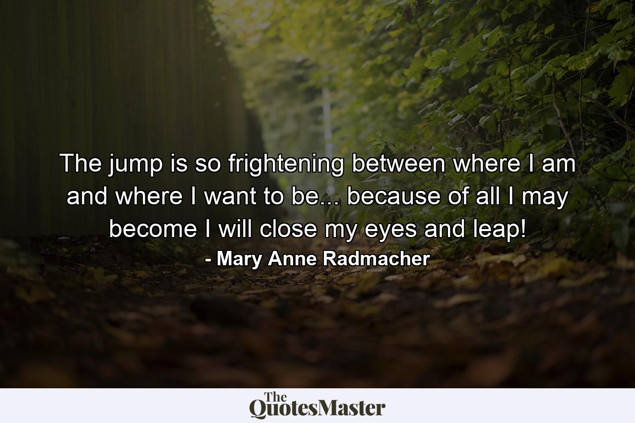 The jump is so frightening between where I am and where I want to be... because of all I may become I will close my eyes and leap! - Quote by Mary Anne Radmacher