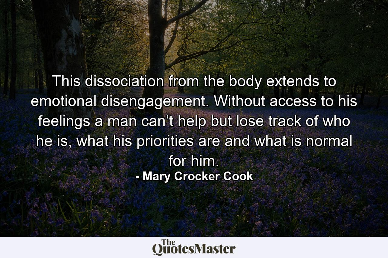 This dissociation from the body extends to emotional disengagement. Without access to his feelings a man can’t help but lose track of who he is, what his priorities are and what is normal for him. - Quote by Mary Crocker Cook