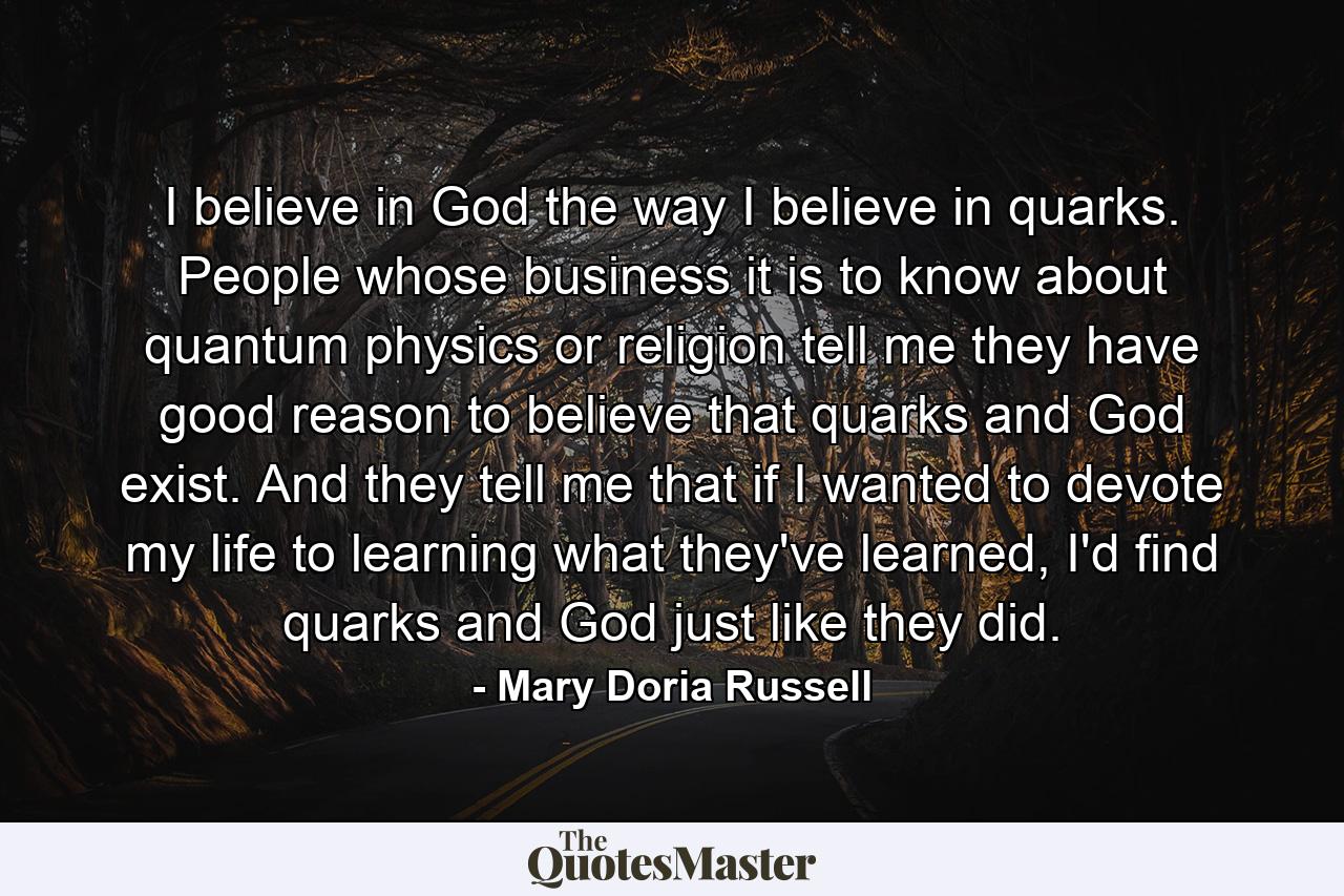 I believe in God the way I believe in quarks. People whose business it is to know about quantum physics or religion tell me they have good reason to believe that quarks and God exist. And they tell me that if I wanted to devote my life to learning what they've learned, I'd find quarks and God just like they did. - Quote by Mary Doria Russell