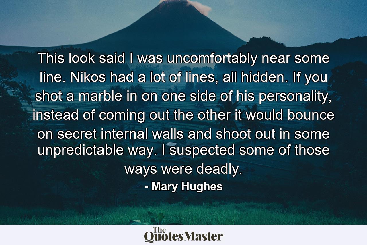 This look said I was uncomfortably near some line. Nikos had a lot of lines, all hidden. If you shot a marble in on one side of his personality, instead of coming out the other it would bounce on secret internal walls and shoot out in some unpredictable way. I suspected some of those ways were deadly. - Quote by Mary Hughes