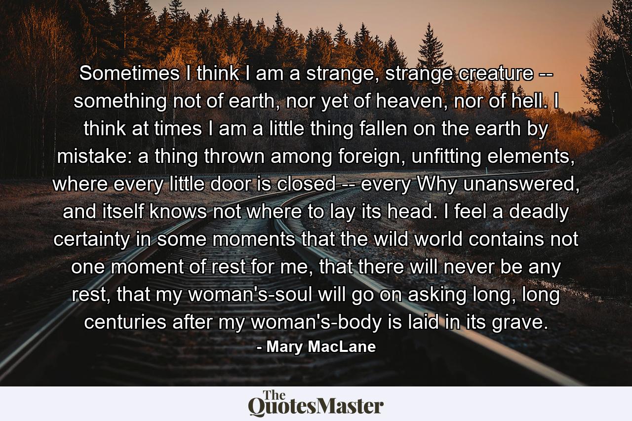 Sometimes I think I am a strange, strange creature -- something not of earth, nor yet of heaven, nor of hell. I think at times I am a little thing fallen on the earth by mistake: a thing thrown among foreign, unfitting elements, where every little door is closed -- every Why unanswered, and itself knows not where to lay its head. I feel a deadly certainty in some moments that the wild world contains not one moment of rest for me, that there will never be any rest, that my woman's-soul will go on asking long, long centuries after my woman's-body is laid in its grave. - Quote by Mary MacLane