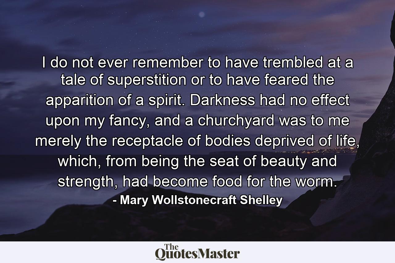 I do not ever remember to have trembled at a tale of superstition or to have feared the apparition of a spirit. Darkness had no effect upon my fancy, and a churchyard was to me merely the receptacle of bodies deprived of life, which, from being the seat of beauty and strength, had become food for the worm. - Quote by Mary Wollstonecraft Shelley