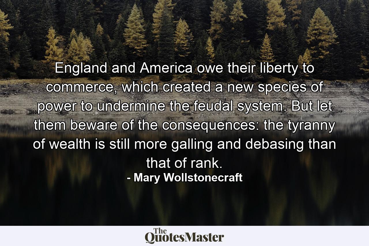 England and America owe their liberty to commerce, which created a new species of power to undermine the feudal system. But let them beware of the consequences: the tyranny of wealth is still more galling and debasing than that of rank. - Quote by Mary Wollstonecraft