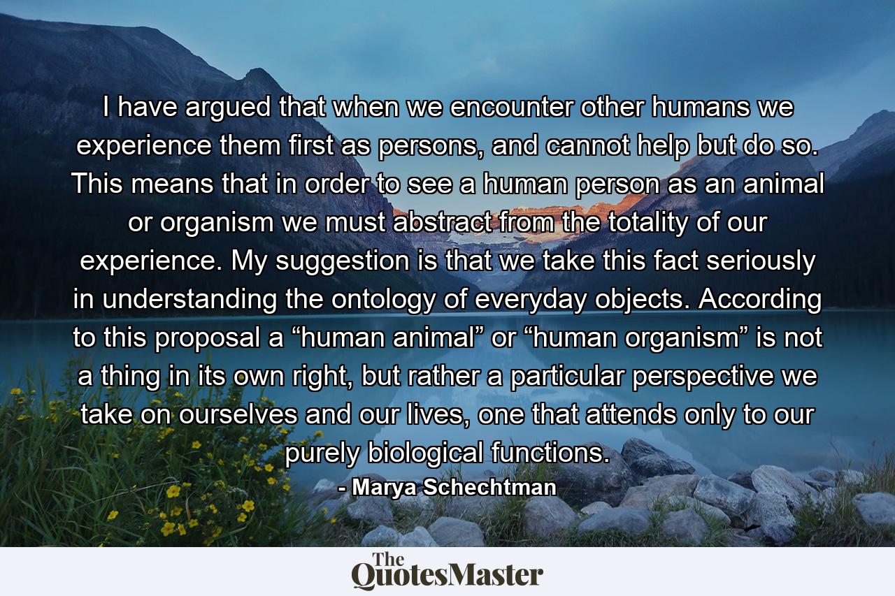 I have argued that when we encounter other humans we experience them first as persons, and cannot help but do so. This means that in order to see a human person as an animal or organism we must abstract from the totality of our experience. My suggestion is that we take this fact seriously in understanding the ontology of everyday objects. According to this proposal a “human animal” or “human organism” is not a thing in its own right, but rather a particular perspective we take on ourselves and our lives, one that attends only to our purely biological functions. - Quote by Marya Schechtman