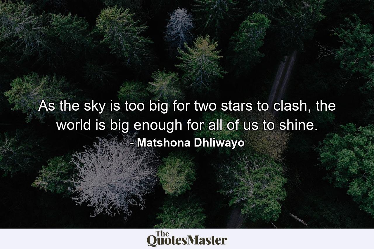 As the sky is too big for two stars to clash, the world is big enough for all of us to shine. - Quote by Matshona Dhliwayo