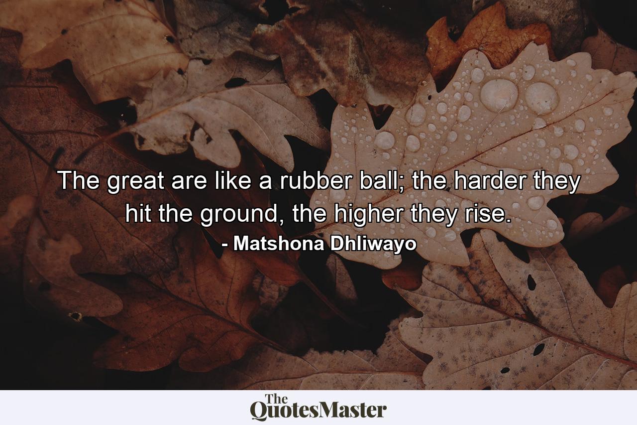 The great are like a rubber ball; the harder they hit the ground, the higher they rise. - Quote by Matshona Dhliwayo