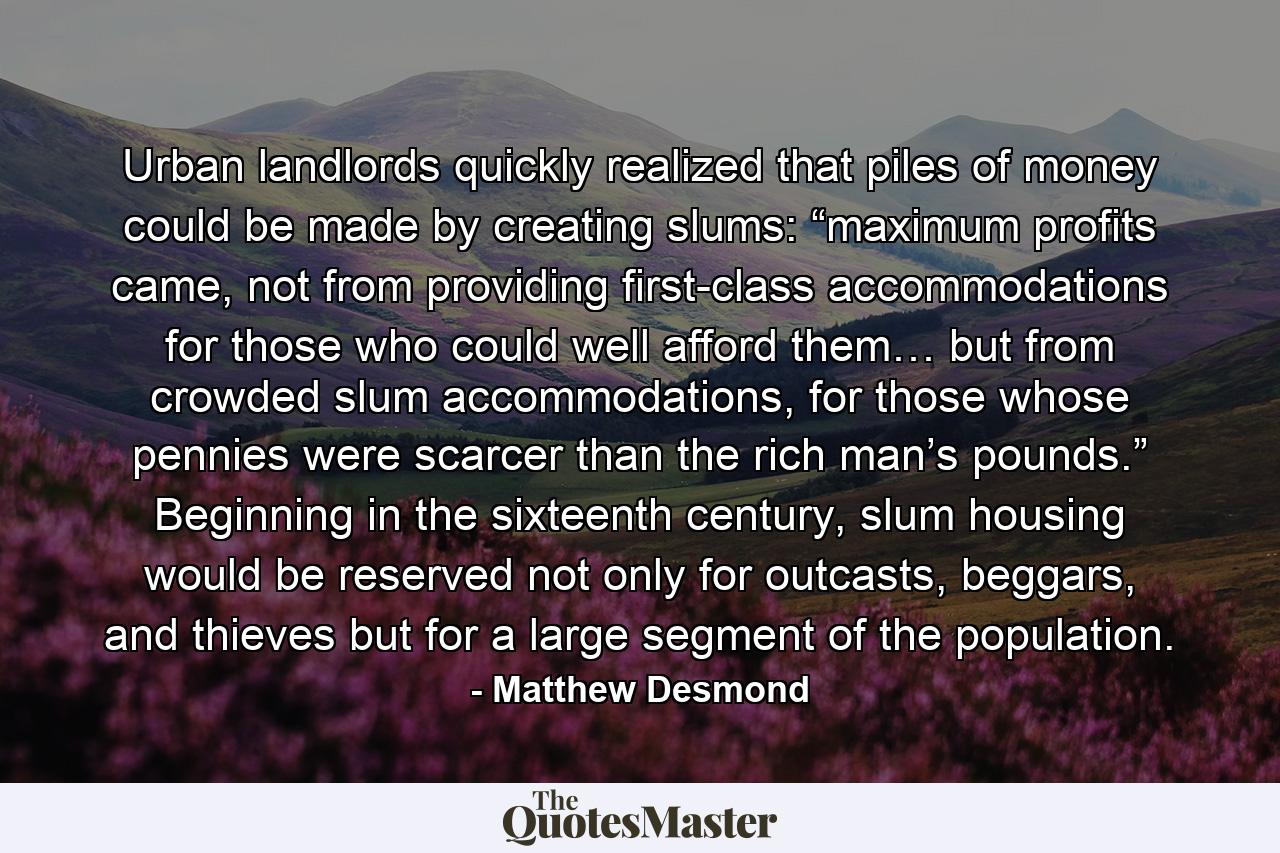 Urban landlords quickly realized that piles of money could be made by creating slums: “maximum profits came, not from providing first-class accommodations for those who could well afford them… but from crowded slum accommodations, for those whose pennies were scarcer than the rich man’s pounds.” Beginning in the sixteenth century, slum housing would be reserved not only for outcasts, beggars, and thieves but for a large segment of the population. - Quote by Matthew Desmond