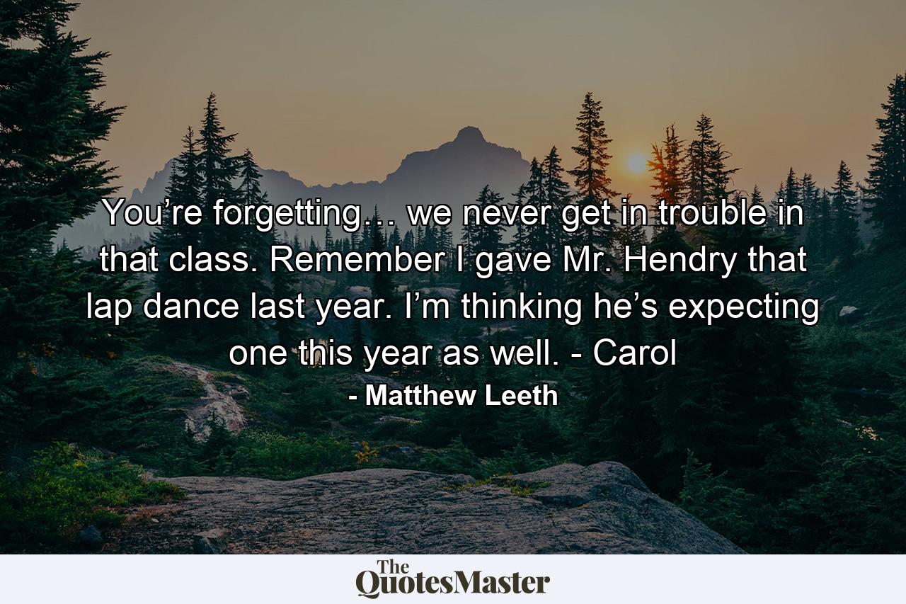 You’re forgetting… we never get in trouble in that class. Remember I gave Mr. Hendry that lap dance last year. I’m thinking he’s expecting one this year as well. - Carol - Quote by Matthew Leeth