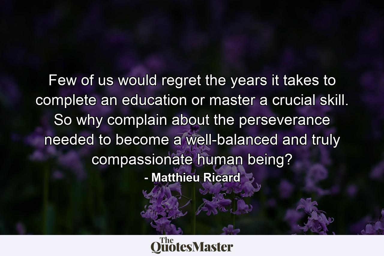 Few of us would regret the years it takes to complete an education or master a crucial skill. So why complain about the perseverance needed to become a well-balanced and truly compassionate human being? - Quote by Matthieu Ricard