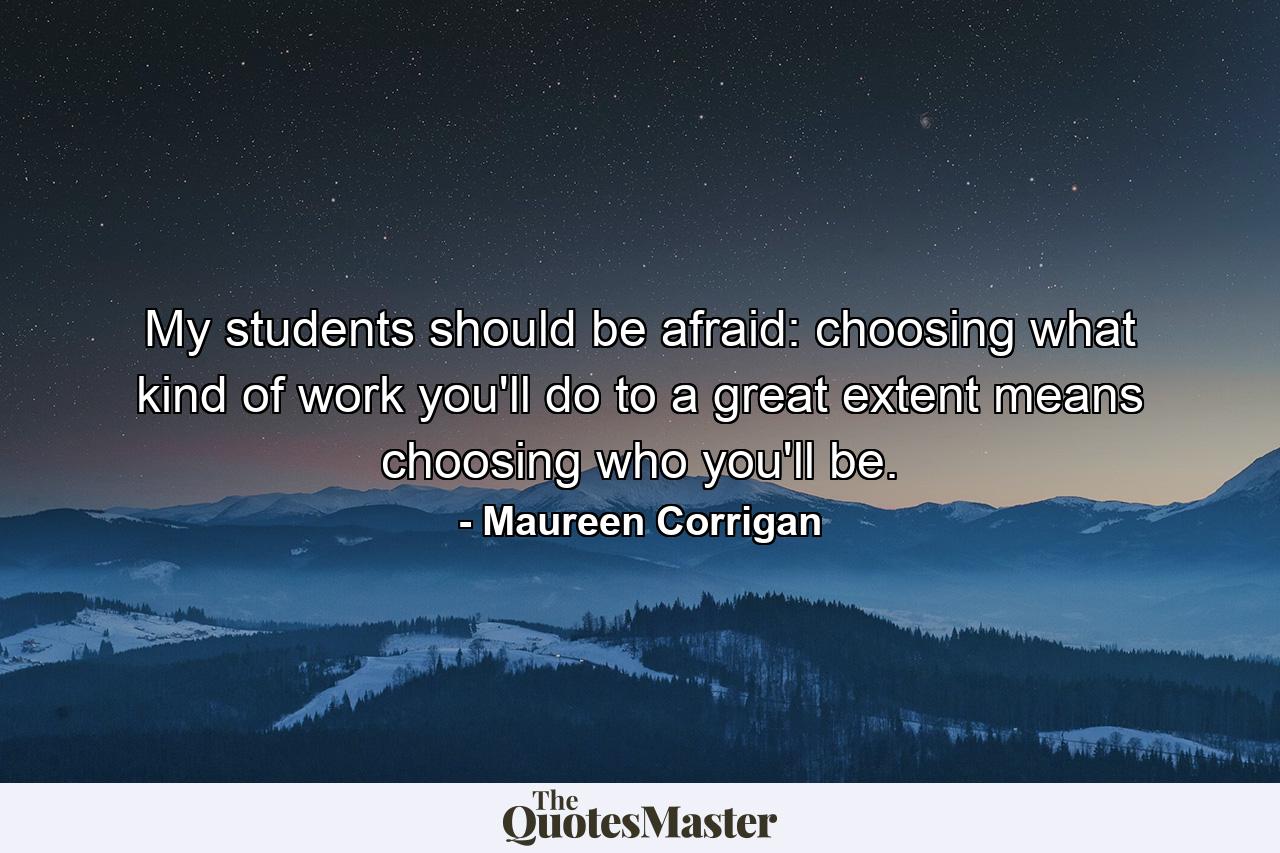 My students should be afraid: choosing what kind of work you'll do to a great extent means choosing who you'll be. - Quote by Maureen Corrigan