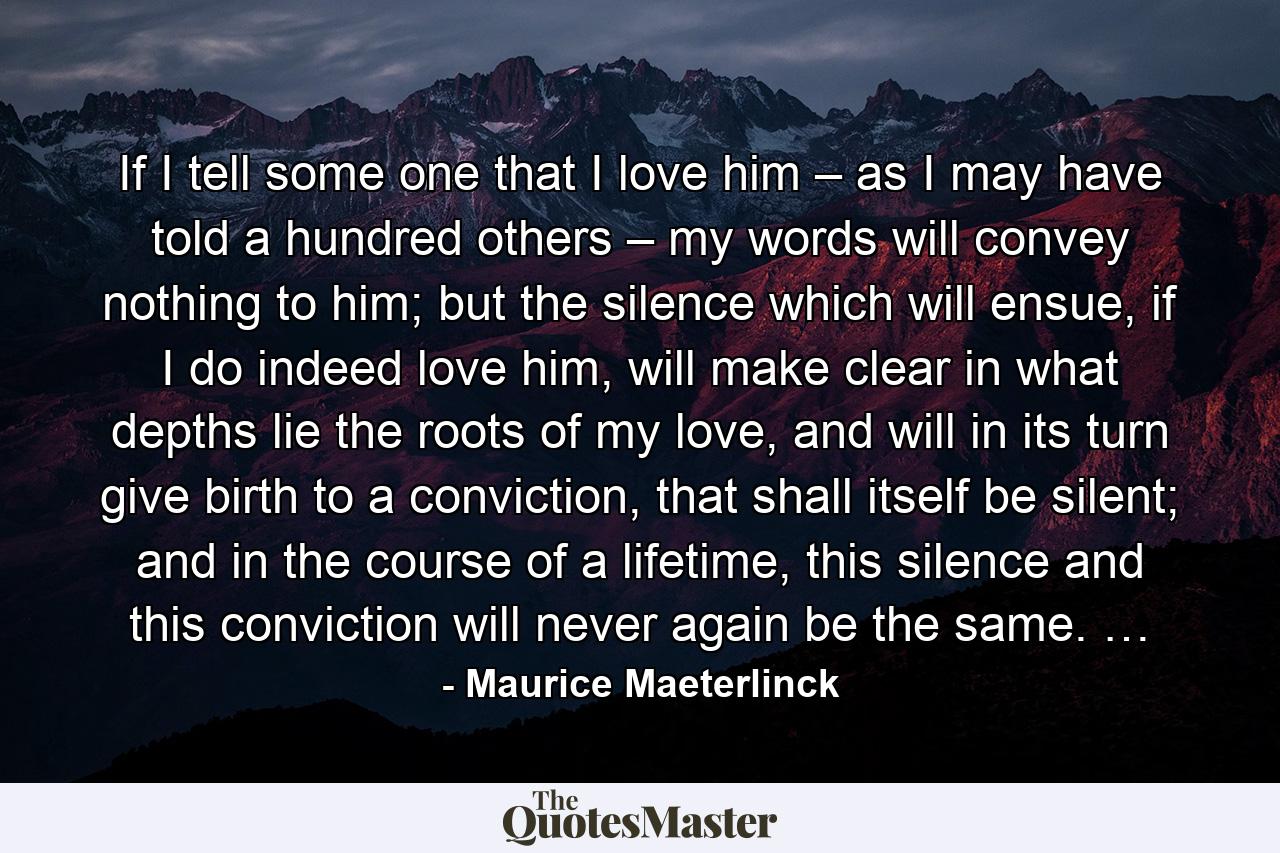 If I tell some one that I love him – as I may have told a hundred others – my words will convey nothing to him; but the silence which will ensue, if I do indeed love him, will make clear in what depths lie the roots of my love, and will in its turn give birth to a conviction, that shall itself be silent; and in the course of a lifetime, this silence and this conviction will never again be the same. … - Quote by Maurice Maeterlinck