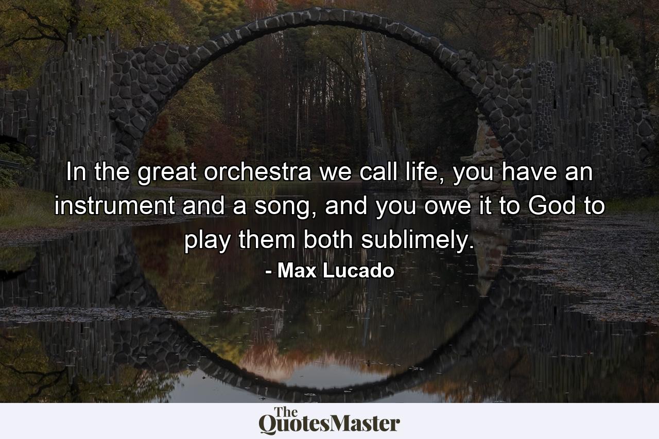 In the great orchestra we call life, you have an instrument and a song, and you owe it to God to play them both sublimely. - Quote by Max Lucado