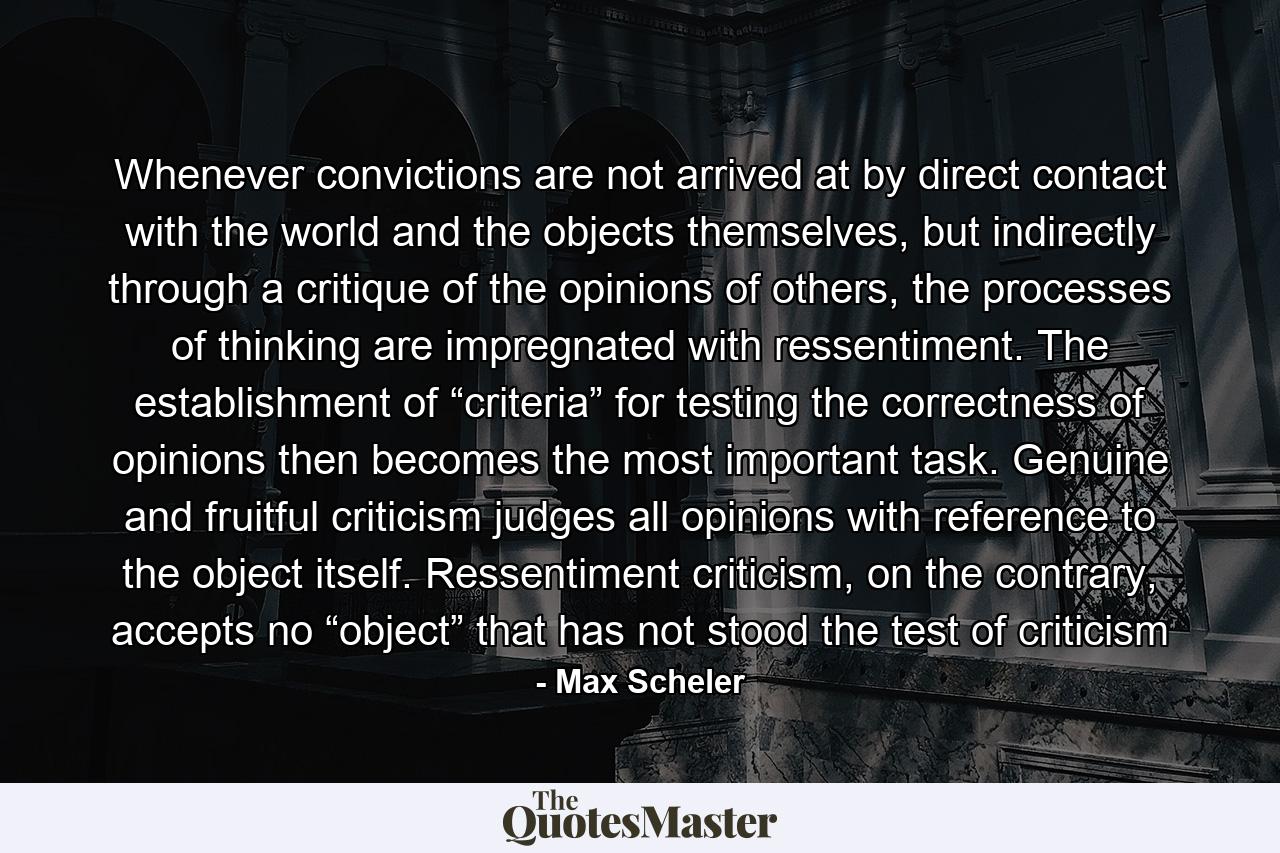 Whenever convictions are not arrived at by direct contact with the world and the objects themselves, but indirectly through a critique of the opinions of others, the processes of thinking are impregnated with ressentiment. The establishment of “criteria” for testing the correctness of opinions then becomes the most important task. Genuine and fruitful criticism judges all opinions with reference to the object itself. Ressentiment criticism, on the contrary, accepts no “object” that has not stood the test of criticism - Quote by Max Scheler