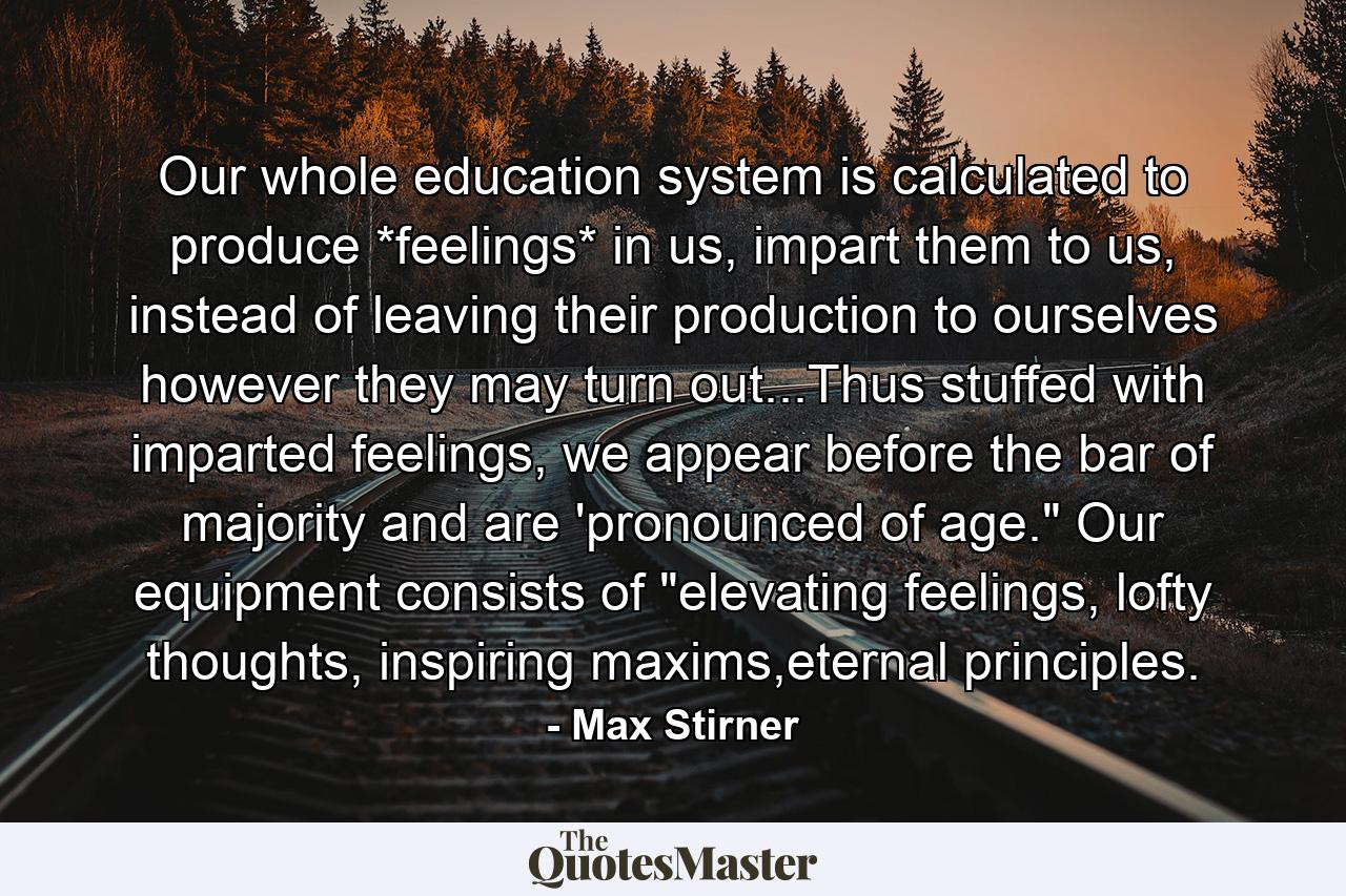 Our whole education system is calculated to produce *feelings* in us, impart them to us, instead of leaving their production to ourselves however they may turn out...Thus stuffed with imparted feelings, we appear before the bar of majority and are 'pronounced of age.