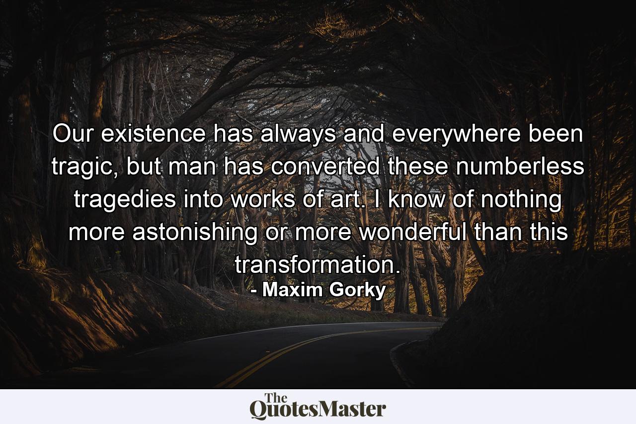 Our existence has always and everywhere been tragic, but man has converted these numberless tragedies into works of art. I know of nothing more astonishing or more wonderful than this transformation. - Quote by Maxim Gorky