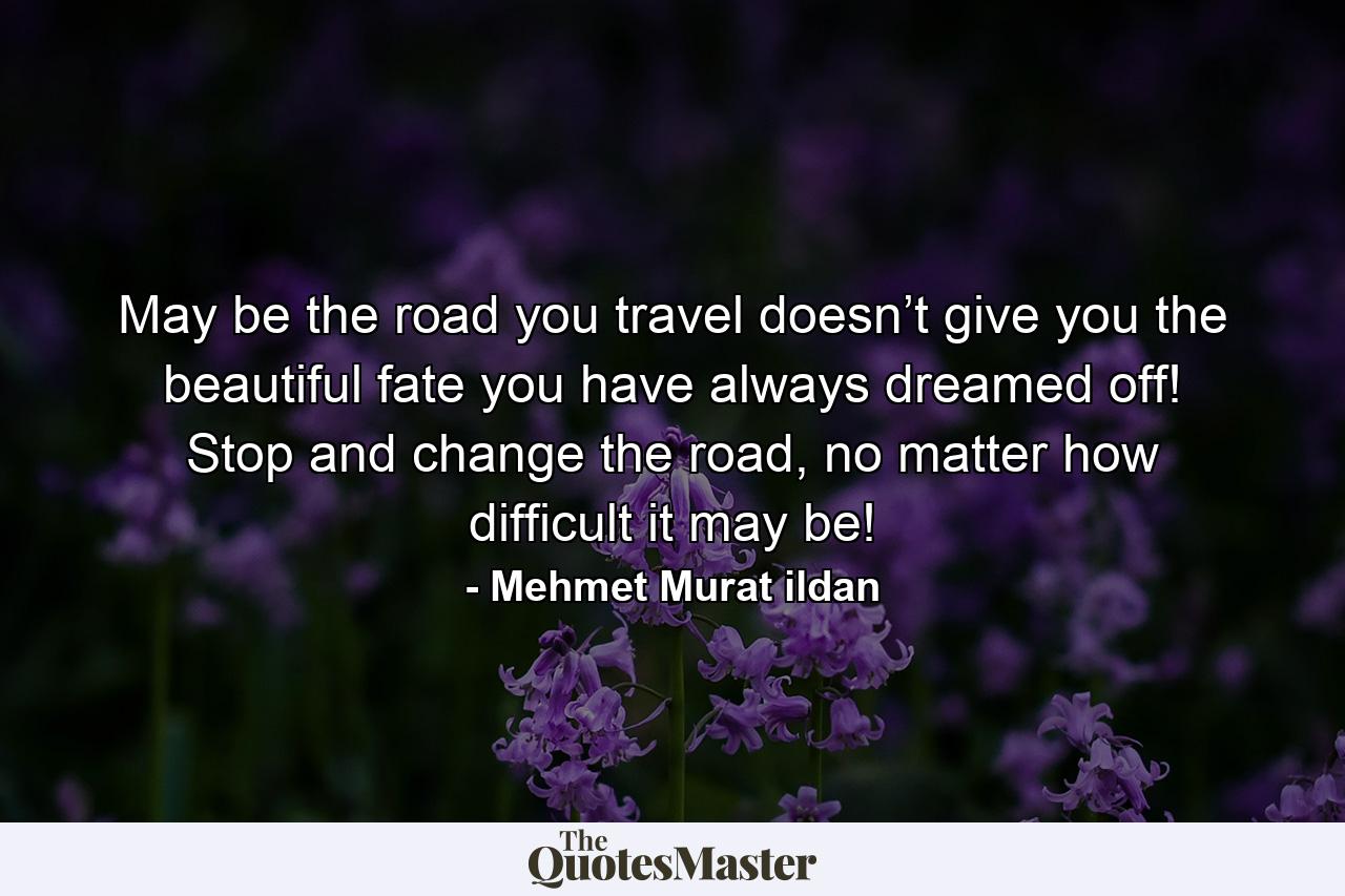 May be the road you travel doesn’t give you the beautiful fate you have always dreamed off! Stop and change the road, no matter how difficult it may be! - Quote by Mehmet Murat ildan