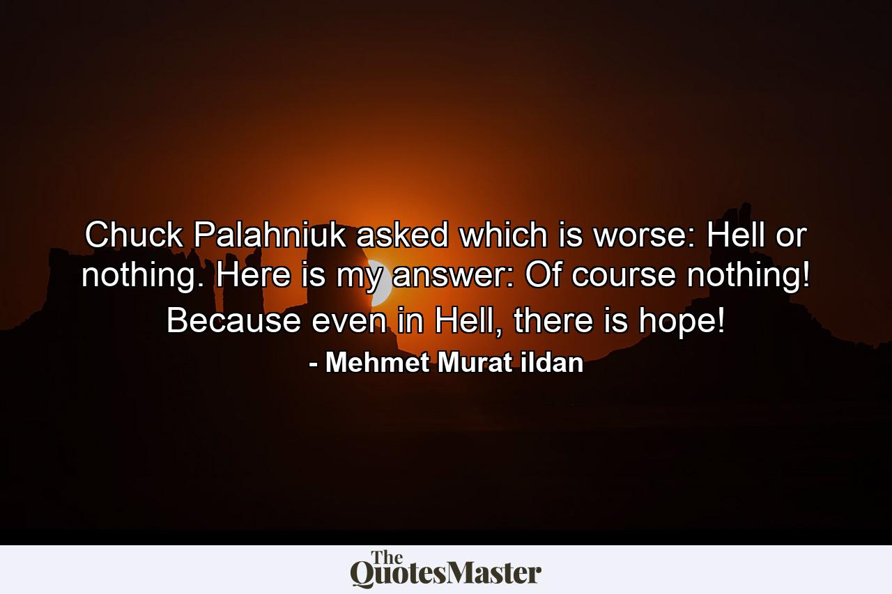 Chuck Palahniuk asked which is worse: Hell or nothing. Here is my answer: Of course nothing! Because even in Hell, there is hope! - Quote by Mehmet Murat ildan