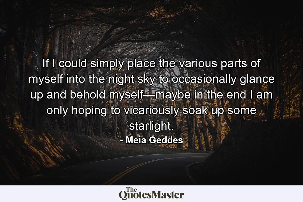 If I could simply place the various parts of myself into the night sky to occasionally glance up and behold myself—maybe in the end I am only hoping to vicariously soak up some starlight. - Quote by Meia Geddes