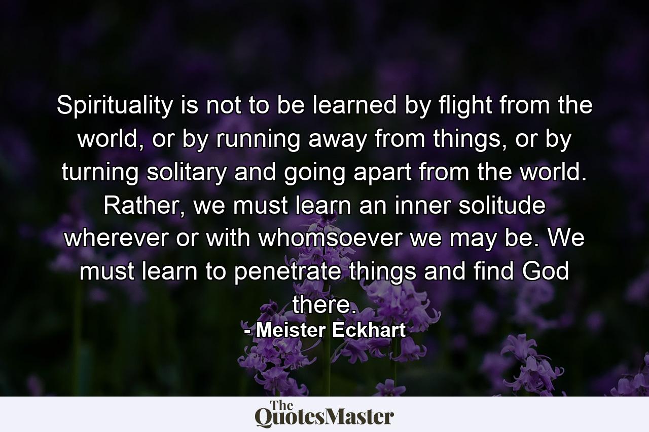 Spirituality is not to be learned by flight from the world, or by running away from things, or by turning solitary and going apart from the world. Rather, we must learn an inner solitude wherever or with whomsoever we may be. We must learn to penetrate things and find God there. - Quote by Meister Eckhart