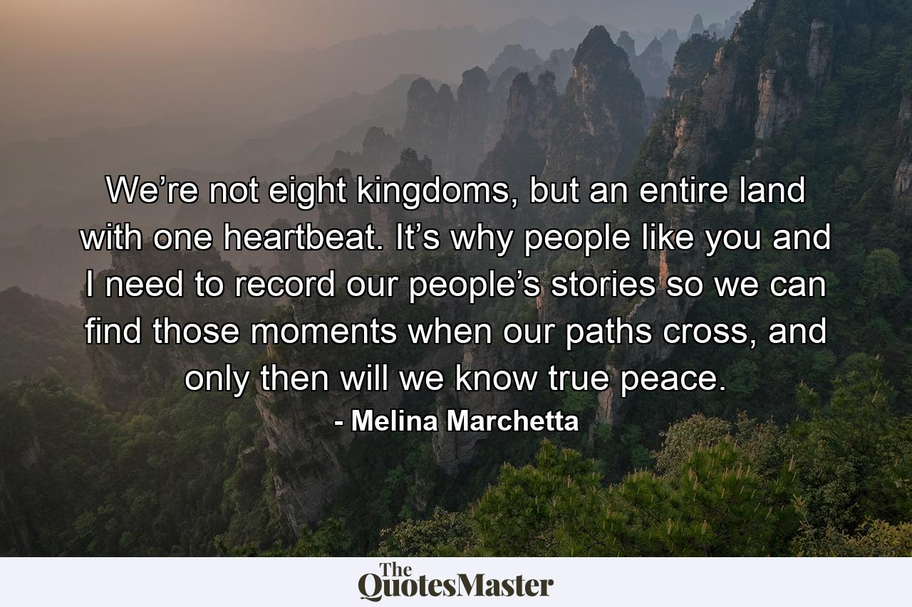 We’re not eight kingdoms, but an entire land with one heartbeat. It’s why people like you and I need to record our people’s stories so we can find those moments when our paths cross, and only then will we know true peace. - Quote by Melina Marchetta