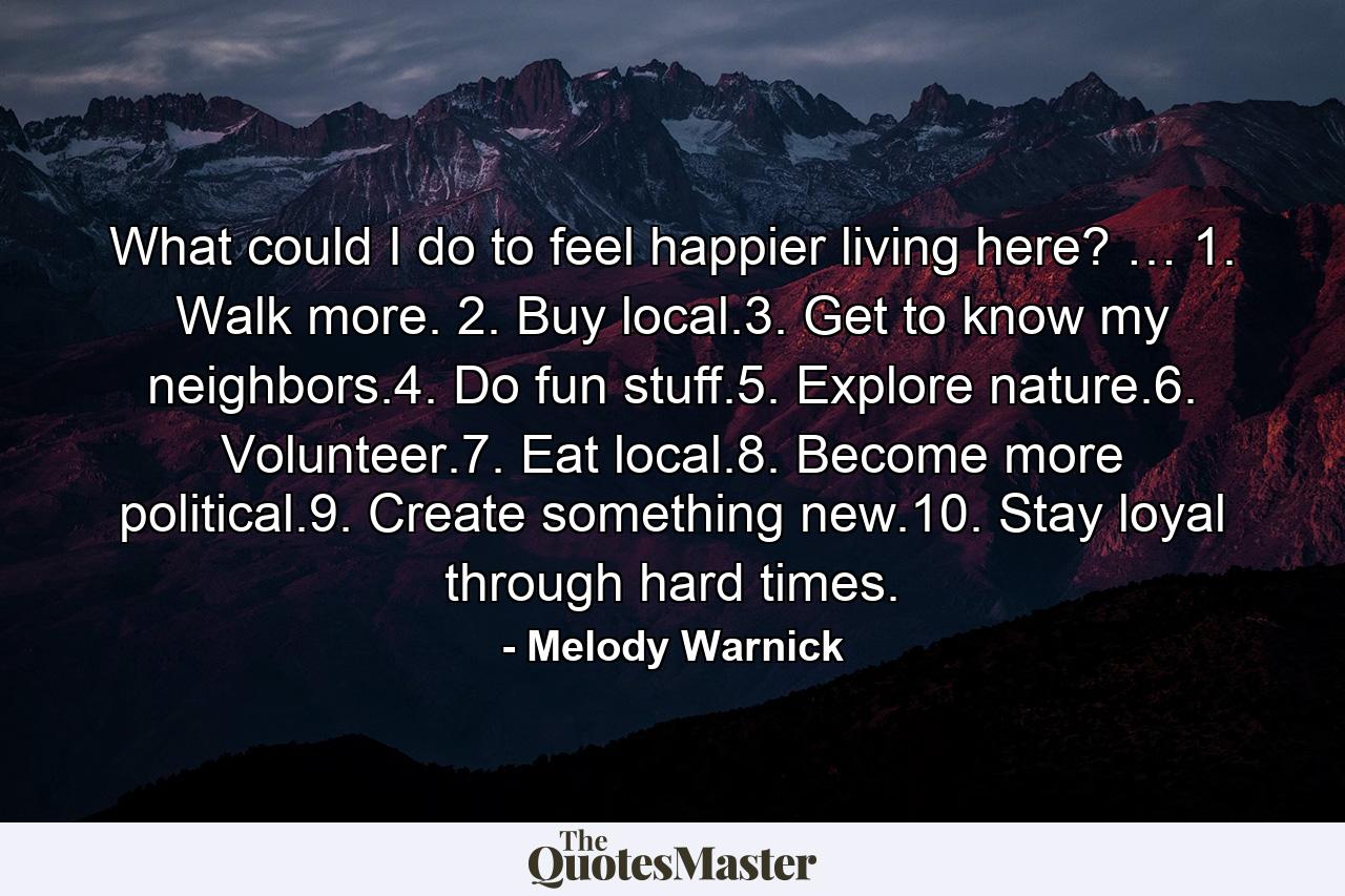 What could I do to feel happier living here? … 1. Walk more. 2. Buy local.3. Get to know my neighbors.4. Do fun stuff.5. Explore nature.6. Volunteer.7. Eat local.8. Become more political.9. Create something new.10. Stay loyal through hard times. - Quote by Melody Warnick