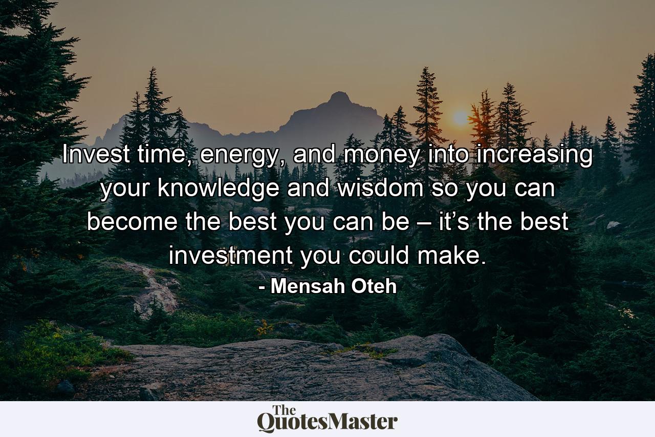 Invest time, energy, and money into increasing your knowledge and wisdom so you can become the best you can be – it’s the best investment you could make. - Quote by Mensah Oteh