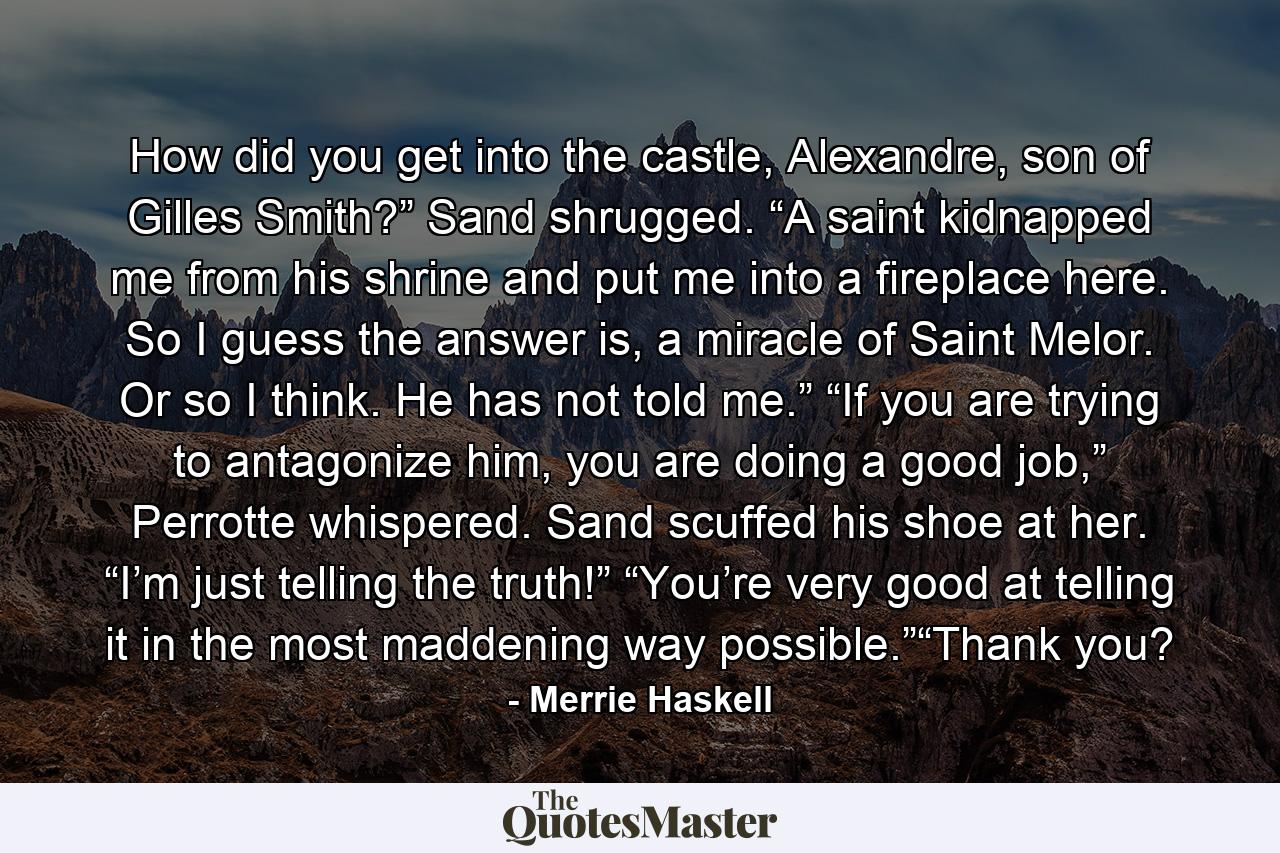 How did you get into the castle, Alexandre, son of Gilles Smith?” Sand shrugged. “A saint kidnapped me from his shrine and put me into a fireplace here. So I guess the answer is, a miracle of Saint Melor. Or so I think. He has not told me.” “If you are trying to antagonize him, you are doing a good job,” Perrotte whispered. Sand scuffed his shoe at her. “I’m just telling the truth!” “You’re very good at telling it in the most maddening way possible.”“Thank you? - Quote by Merrie Haskell