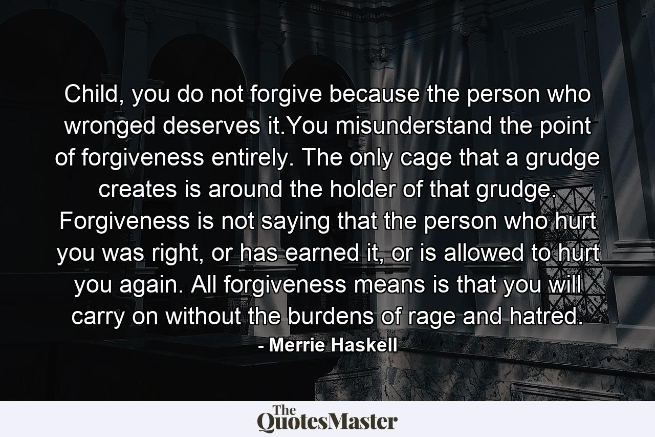 Child, you do not forgive because the person who wronged deserves it.You misunderstand the point of forgiveness entirely. The only cage that a grudge creates is around the holder of that grudge. Forgiveness is not saying that the person who hurt you was right, or has earned it, or is allowed to hurt you again. All forgiveness means is that you will carry on without the burdens of rage and hatred. - Quote by Merrie Haskell